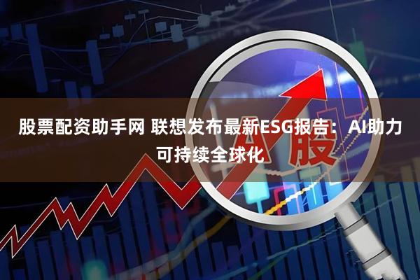 股票配资助手网 联想发布最新ESG报告：AI助力可持续全球化
