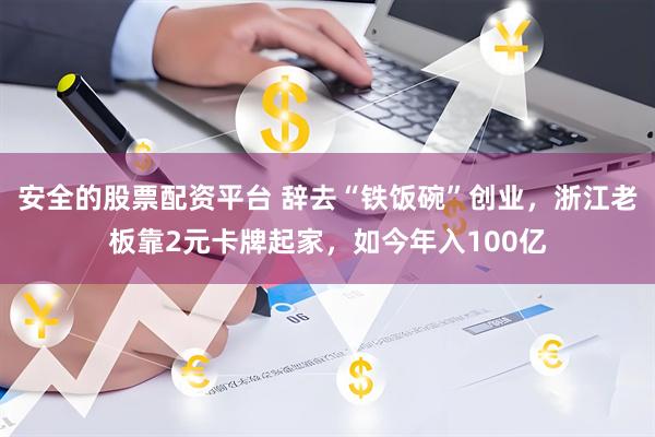 安全的股票配资平台 辞去“铁饭碗”创业，浙江老板靠2元卡牌起家，如今年入100亿
