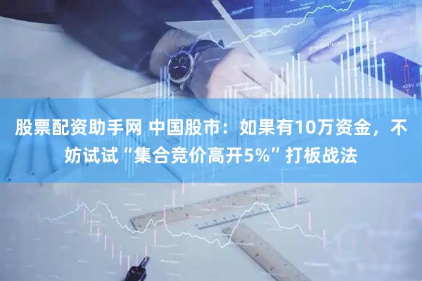 股票配资助手网 中国股市：如果有10万资金，不妨试试“集合竞价高开5%”打板战法