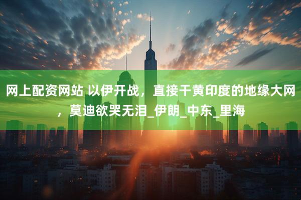 网上配资网站 以伊开战，直接干黄印度的地缘大网，莫迪欲哭无泪_伊朗_中东_里海
