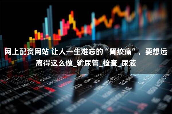 网上配资网站 让人一生难忘的“肾绞痛”，要想远离得这么做_输尿管_检查_尿液