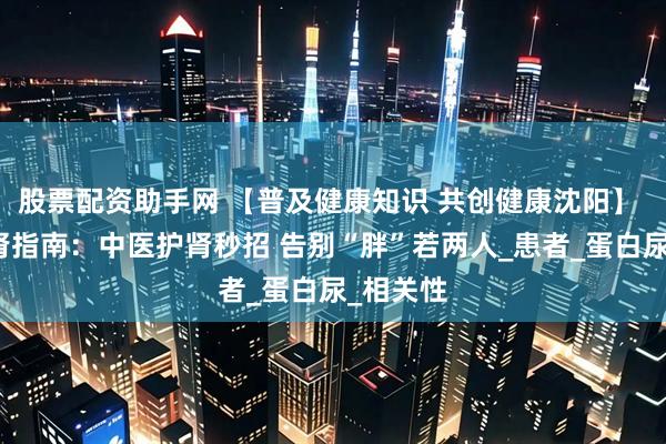 股票配资助手网 【普及健康知识 共创健康沈阳】 减肥救肾指南：中医护肾秒招 告别“胖”若两人_患者_蛋白尿_相关性