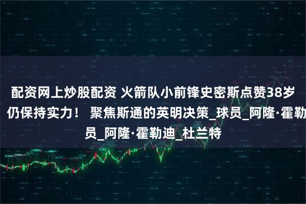 配资网上炒股配资 火箭队小前锋史密斯点赞38岁老将格林：仍保持实力！ 聚焦斯通的英明决策_球员_阿隆·霍勒迪_杜兰特