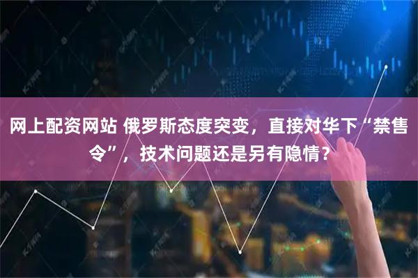 网上配资网站 俄罗斯态度突变，直接对华下“禁售令”，技术问题还是另有隐情？