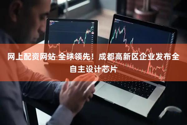 网上配资网站 全球领先！成都高新区企业发布全自主设计芯片