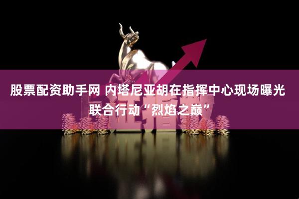 股票配资助手网 内塔尼亚胡在指挥中心现场曝光 联合行动“烈焰之巅”