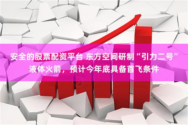 安全的股票配资平台 东方空间研制“引力二号”液体火箭，预计今年底具备首飞条件