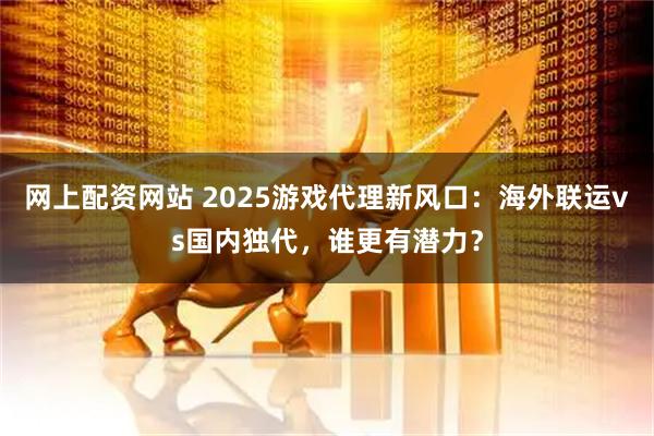 网上配资网站 2025游戏代理新风口：海外联运vs国内独代，谁更有潜力？
