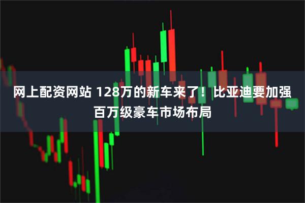 网上配资网站 128万的新车来了！比亚迪要加强百万级豪车市场布局
