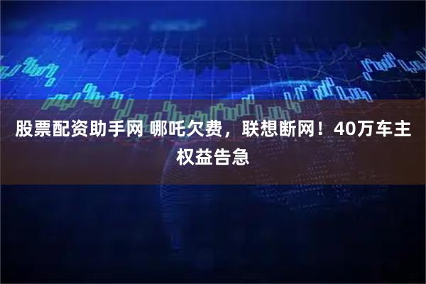 股票配资助手网 哪吒欠费，联想断网！40万车主权益告急