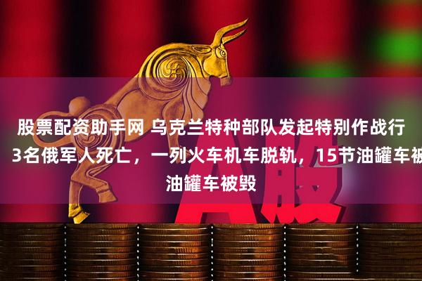 股票配资助手网 乌克兰特种部队发起特别作战行动！3名俄军人死亡，一列火车机车脱轨，15节油罐车被毁