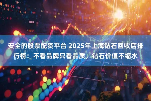 安全的股票配资平台 2025年上海钻石回收店排行榜：不看品牌只看品质，钻石价值不缩水