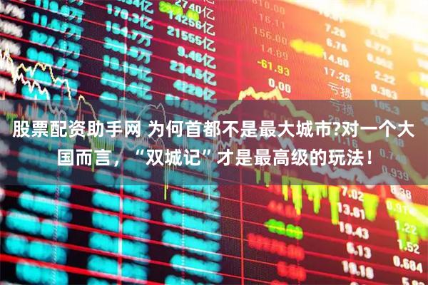 股票配资助手网 为何首都不是最大城市?对一个大国而言，“双城记”才是最高级的玩法！