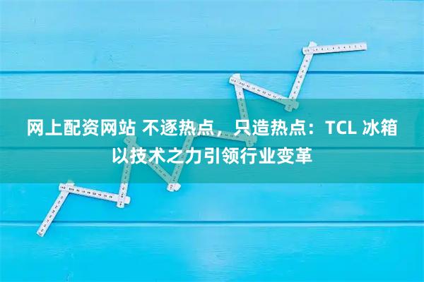 网上配资网站 不逐热点，只造热点：TCL 冰箱以技术之力引领行业变革