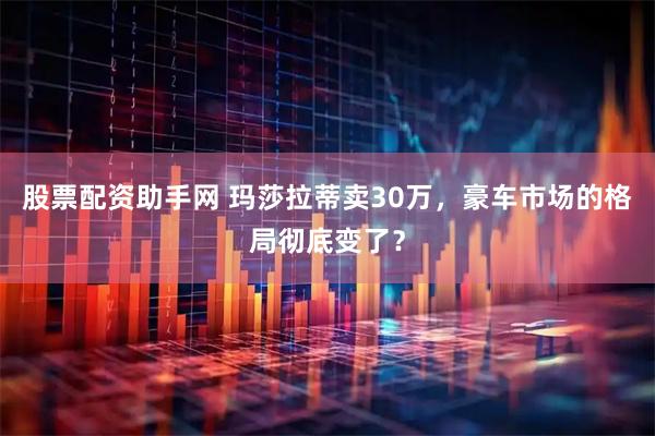 股票配资助手网 玛莎拉蒂卖30万，豪车市场的格局彻底变了？
