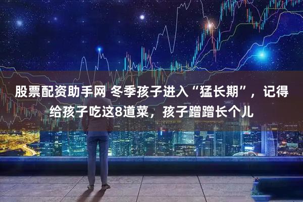 股票配资助手网 冬季孩子进入“猛长期”，记得给孩子吃这8道菜，孩子蹭蹭长个儿