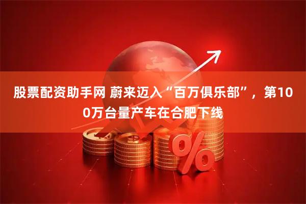 股票配资助手网 蔚来迈入“百万俱乐部”，第100万台量产车在合肥下线