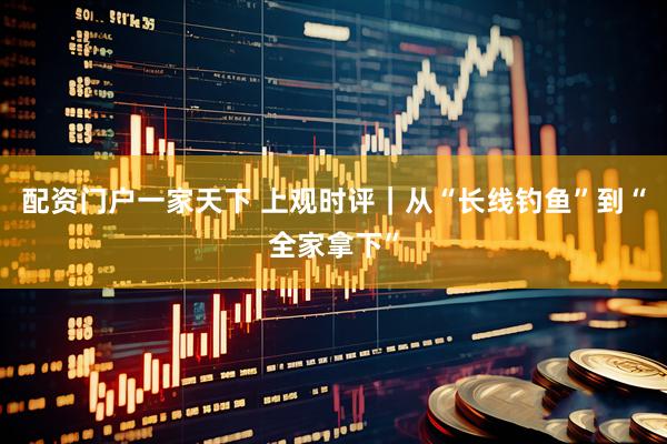 配资门户一家天下 上观时评｜从“长线钓鱼”到“全家拿下”