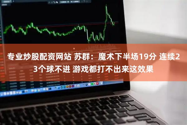 专业炒股配资网站 苏群：魔术下半场19分 连续23个球不进 游戏都打不出来这效果