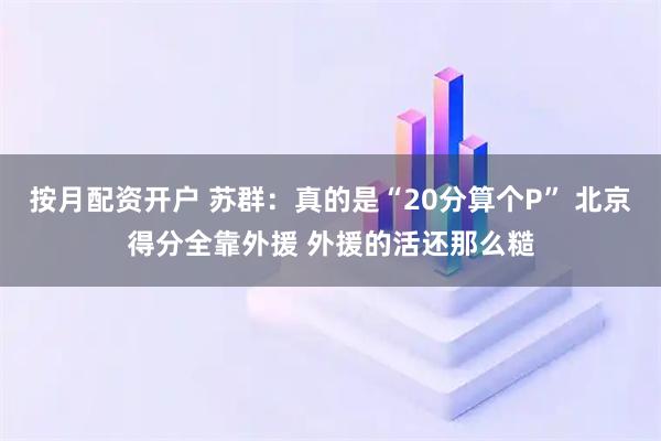 按月配资开户 苏群：真的是“20分算个P” 北京得分全靠外援 外援的活还那么糙
