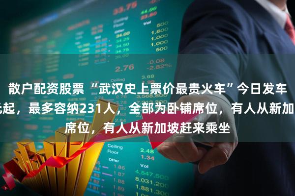 散户配资股票 “武汉史上票价最贵火车”今日发车：20999元起，最多容纳231人，全部为卧铺席位，有人从新加坡赶来乘坐