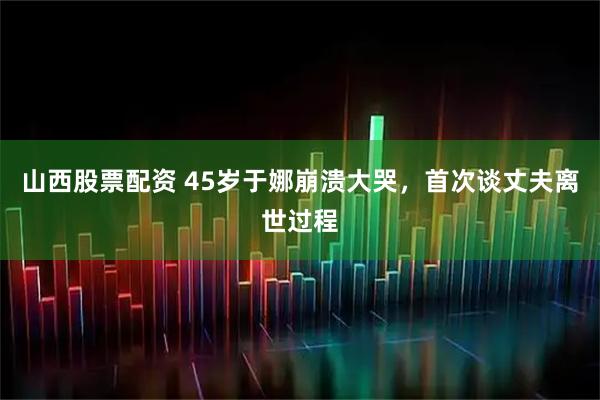 山西股票配资 45岁于娜崩溃大哭，首次谈丈夫离世过程