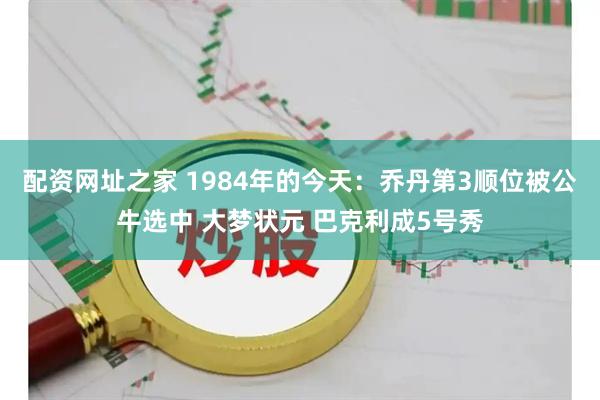 配资网址之家 1984年的今天：乔丹第3顺位被公牛选中 大梦状元 巴克利成5号秀